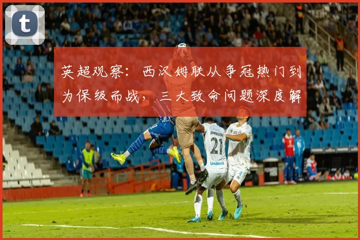 英超观察：西汉姆联从争冠热门到为保级而战，三大致命问题深度解析