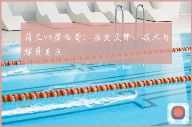 荷兰vs摩洛哥：历史交锋、战术与球员看点
