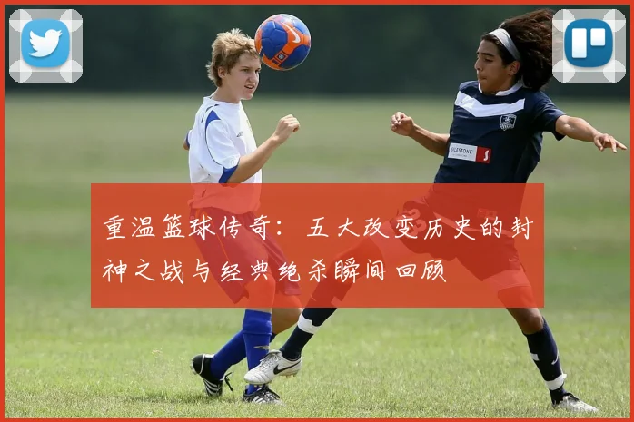 重温篮球传奇：五大改变历史的封神之战与经典绝杀瞬间回顾