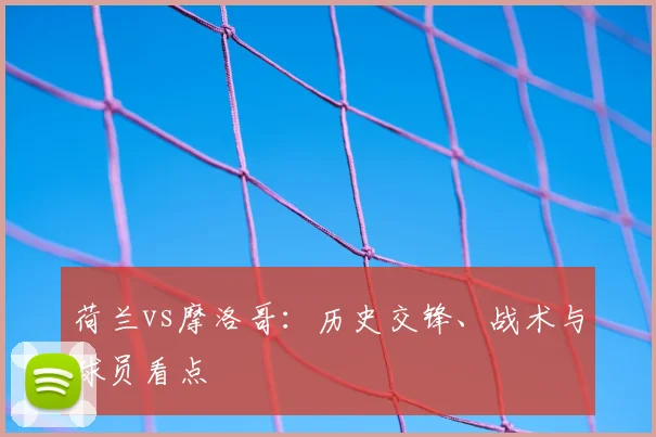 荷兰vs摩洛哥:历史交锋、战术与球员看点