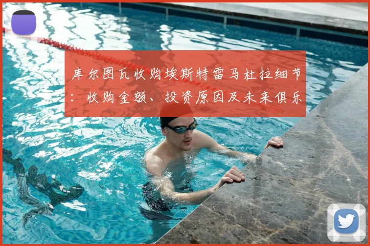 库尔图瓦收购埃斯特雷马杜拉细节：收购金额、投资原因及未来俱乐部发展前景解读