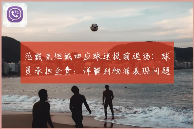 范戴克坦诚回应球迷提前退场：球员承担全责，详解利物浦表现问题根源